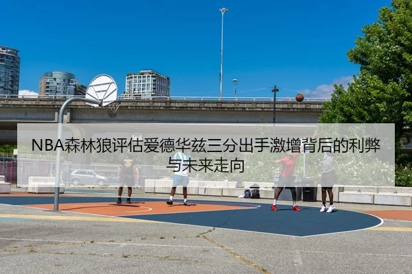 NBA森林狼评估爱德华兹三分出手激增背后的利弊与未来走向